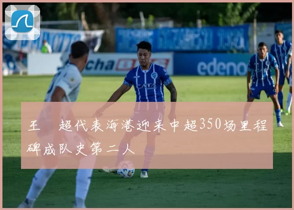 王燊超代表海港迎来中超350场里程碑成队史第二人