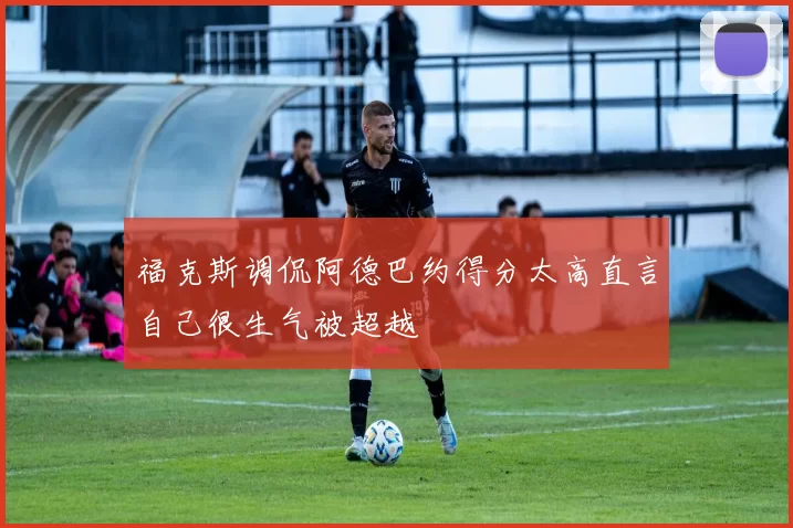 福克斯调侃阿德巴约得分太高直言自己很生气被超越