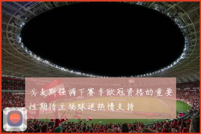 戈麦斯强调下赛季欧冠资格的重要性期待主场球迷热情支持
