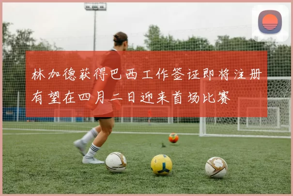 林加德获得巴西工作签证即将注册有望在四月二日迎来首场比赛