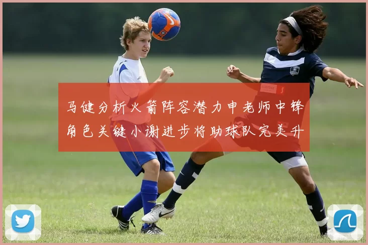 马健分析火箭阵容潜力申老师中锋角色关键小谢进步将助球队完美升级