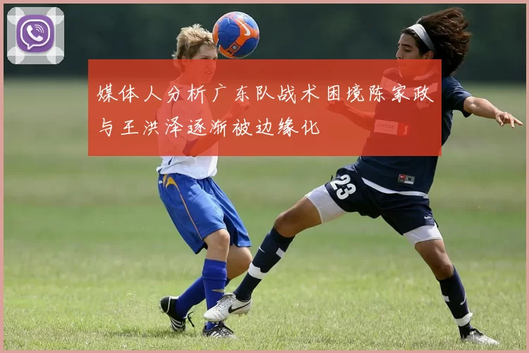 媒体人分析广东队战术困境陈家政与王洪泽逐渐被边缘化