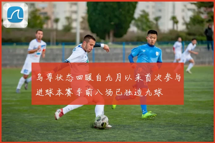 乌尊状态回暖自九月以来首次参与进球本赛季前八场已独造九球