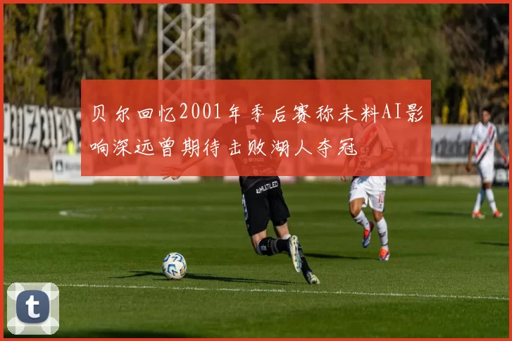 贝尔回忆2001年季后赛称未料AI影响深远曾期待击败湖人夺冠