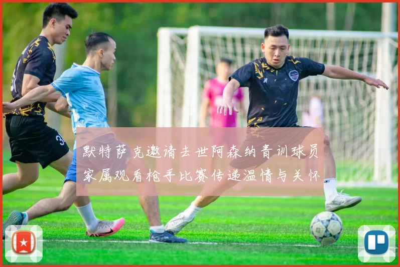 默特萨克邀请去世阿森纳青训球员家属观看枪手比赛传递温情与关怀