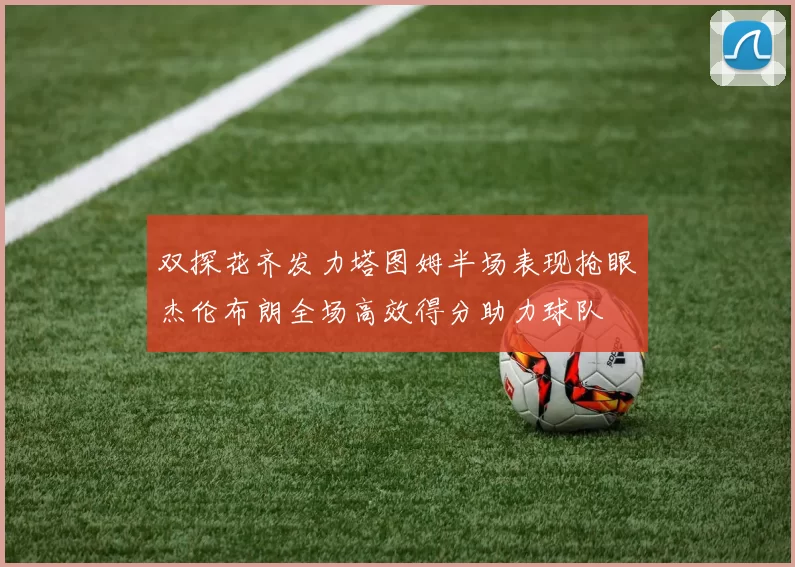 双探花齐发力塔图姆半场表现抢眼杰伦布朗全场高效得分助力球队