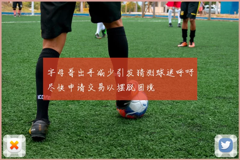 字母哥出手减少引发猜测球迷呼吁尽快申请交易以摆脱困境