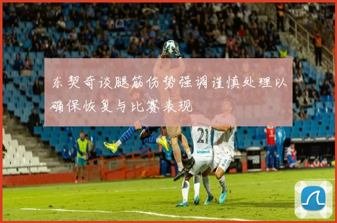 东契奇谈腿筋伤势强调谨慎处理以确保恢复与比赛表现