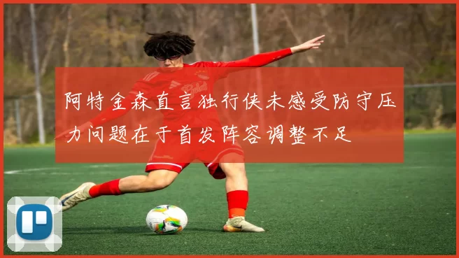 阿特金森直言独行侠未感受防守压力问题在于首发阵容调整不足