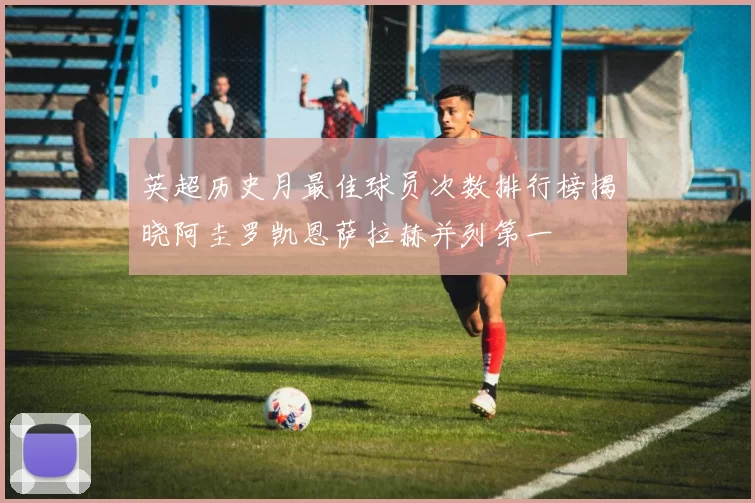 英超历史月最佳球员次数排行榜揭晓阿圭罗凯恩萨拉赫并列第一