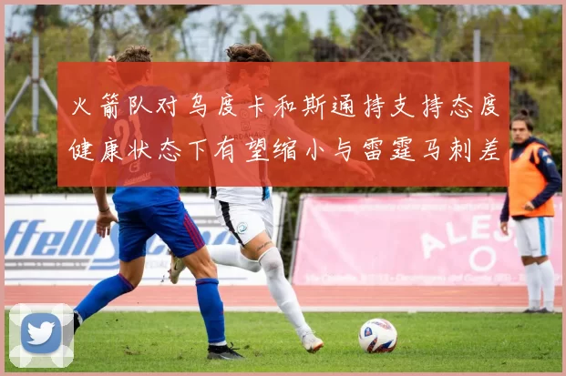 火箭队对乌度卡和斯通持支持态度健康状态下有望缩小与雷霆马刺差距