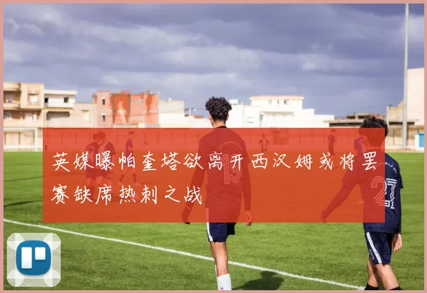 英媒曝帕奎塔欲离开西汉姆或将罢赛缺席热刺之战
