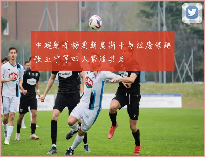 中超射手榜更新奥斯卡与拉唐领跑张玉宁等四人紧追其后