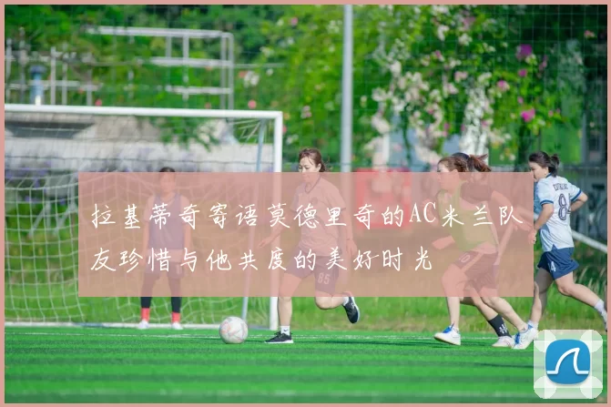 拉基蒂奇寄语莫德里奇的AC米兰队友珍惜与他共度的美好时光