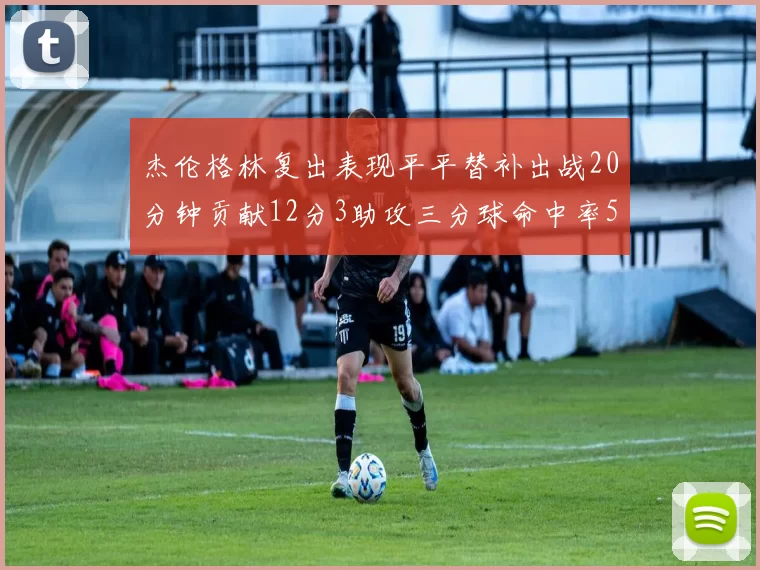 杰伦格林复出表现平平替补出战20分钟贡献12分3助攻三分球命中率50