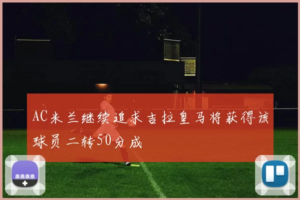 AC米兰继续追求吉拉皇马将获得该球员二转50分成