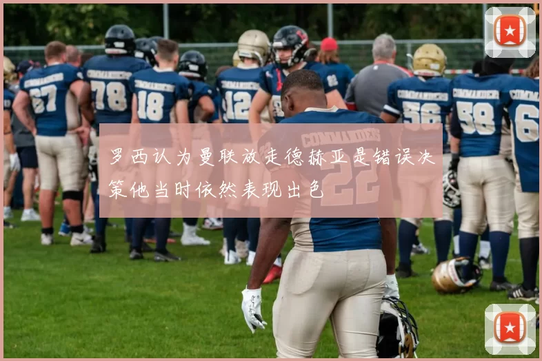 罗西认为曼联放走德赫亚是错误决策他当时依然表现出色